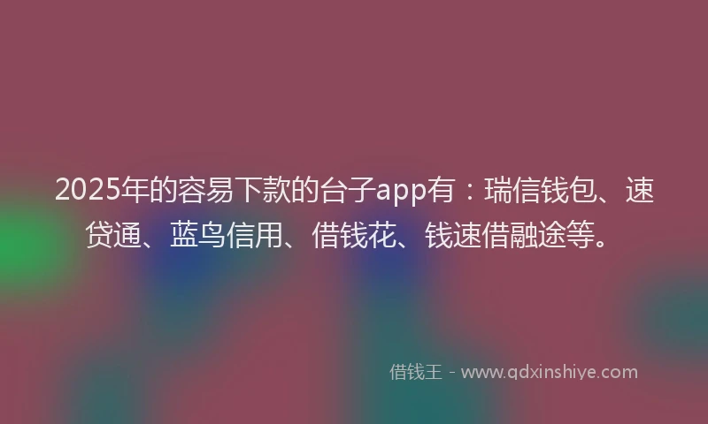 2025年的容易下款的台子app有：瑞信钱包、速贷通、蓝鸟信用、借钱花、钱速借融途等。