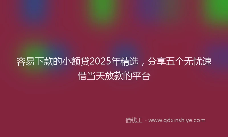 容易下款的小额贷2025年精选，分享五个无忧速借当天放款的平台