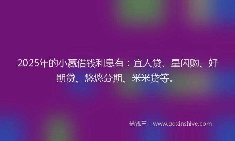2025年的小赢借钱利息有：宜人贷、星闪购、好期贷、悠悠分期、米米贷等。