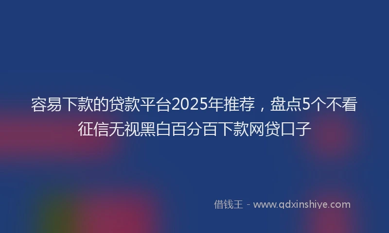 容易下款的贷款平台2025年推荐，盘点5个不看征信无视黑白百分百下款网贷口子
