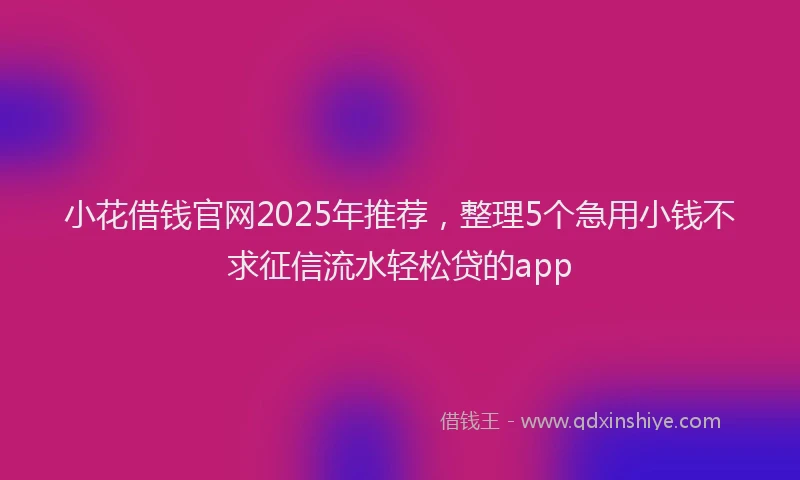 小花借钱官网2025年推荐，整理5个急用小钱不求征信流水轻松贷的app