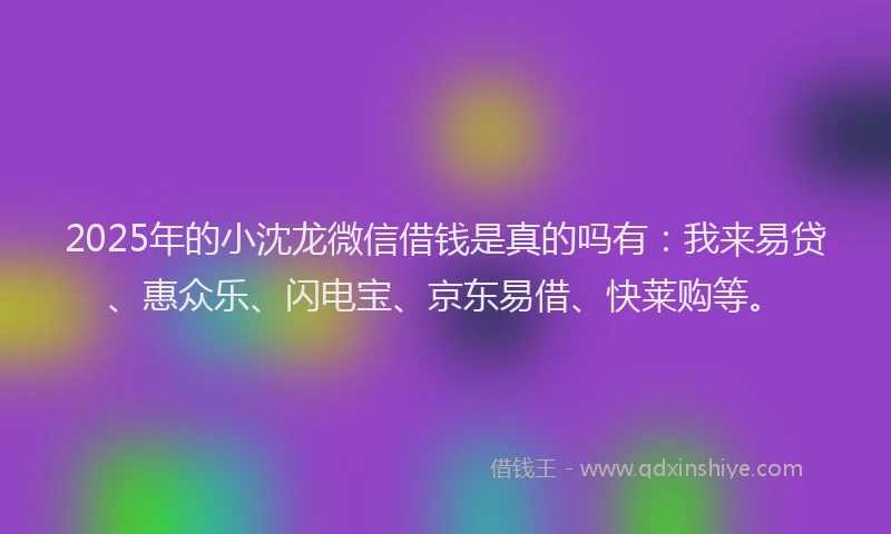 2025年的小沈龙微信借钱是真的吗有：我来易贷、惠众乐、闪电宝、京东易借、快莱购等。