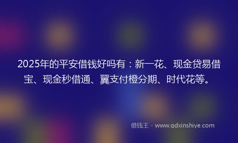 2025年的平安借钱好吗有：新一花、现金贷易借宝、现金秒借通、翼支付橙分期、时代花等。