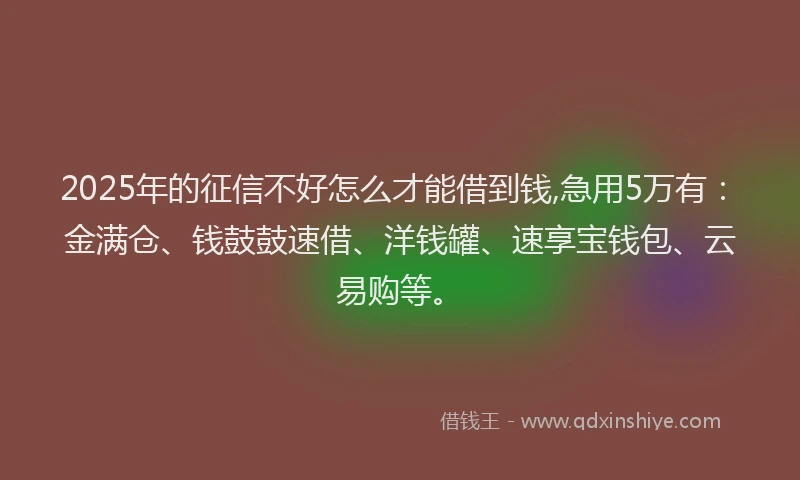 2025年的征信不好怎么才能借到钱,急用5万有：金满仓、钱鼓鼓速借、洋钱罐、速享宝钱包、云易购等。