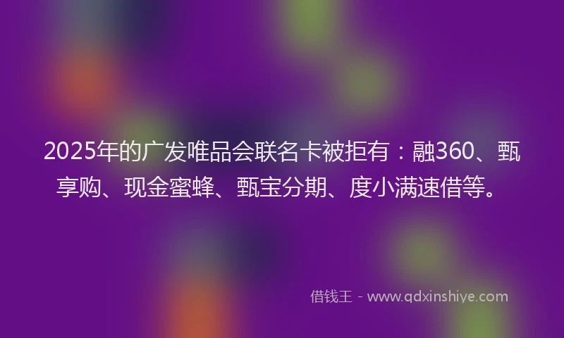 2025年的广发唯品会联名卡被拒有：融360、甄享购、现金蜜蜂、甄宝分期、度小满速借等。
