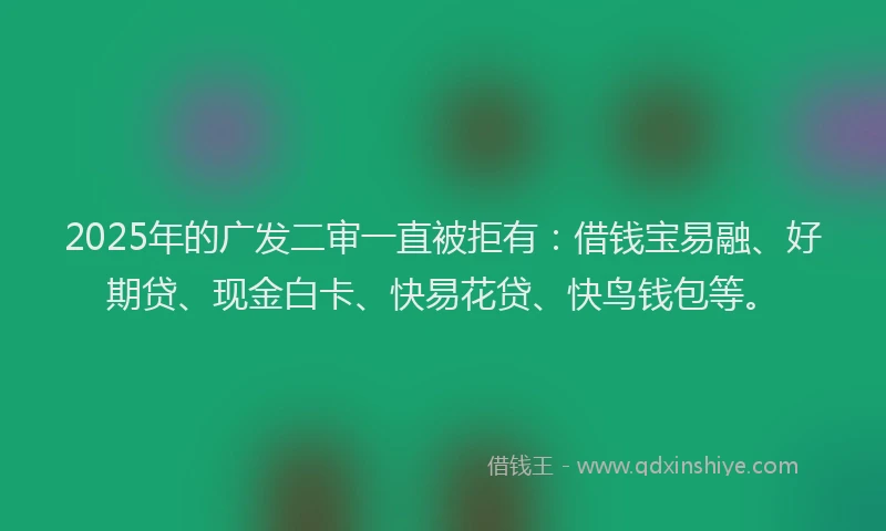 2025年的广发二审一直被拒有：借钱宝易融、好期贷、现金白卡、快易花贷、快鸟钱包等。