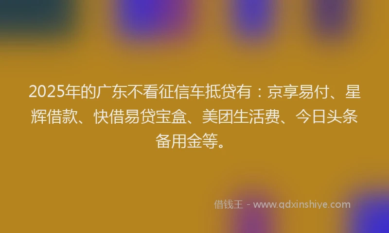 2025年的广东不看征信车抵贷有：京享易付、星辉借款、快借易贷宝盒、美团生活费、今日头条备用金等。