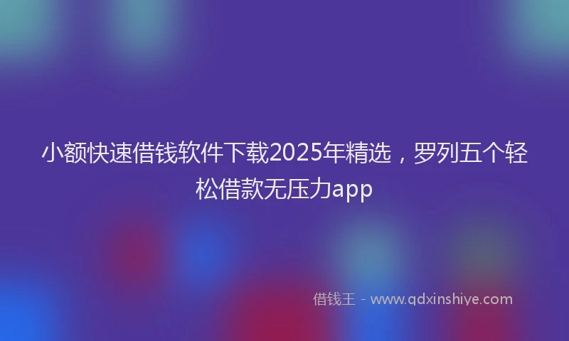 小额快速借钱软件下载2025年精选，罗列五个轻松借款无压力app