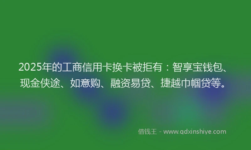 2025年的工商信用卡换卡被拒有：智享宝钱包、现金侠途、如意购、融资易贷、捷越巾帼贷等。