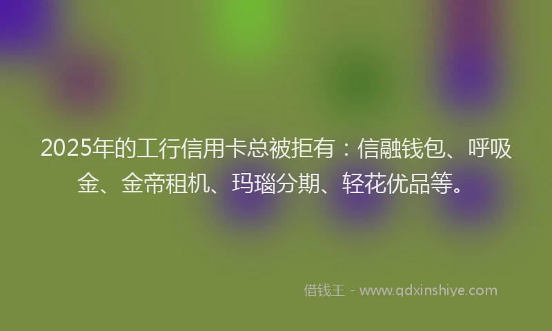 2025年的工行信用卡总被拒有：信融钱包、呼吸金、金帝租机、玛瑙分期、轻花优品等。