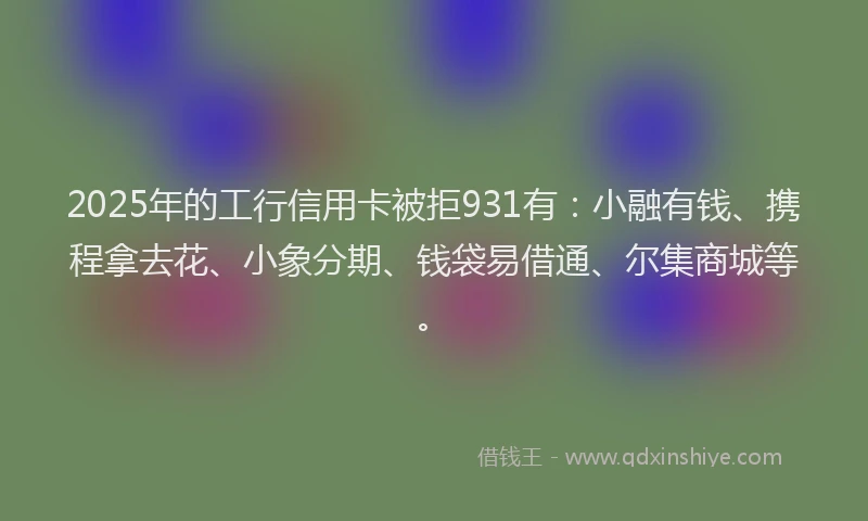 2025年的工行信用卡被拒931有：小融有钱、携程拿去花、小象分期、钱袋易借通、尔集商城等。