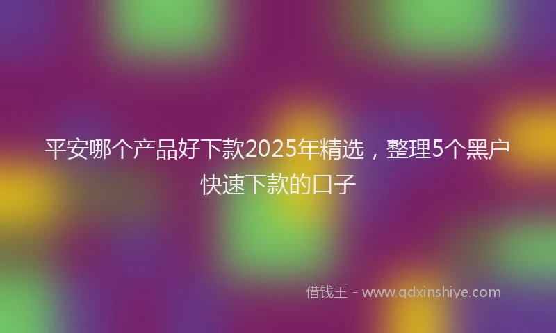 平安哪个产品好下款2025年精选，整理5个黑户快速下款的口子
