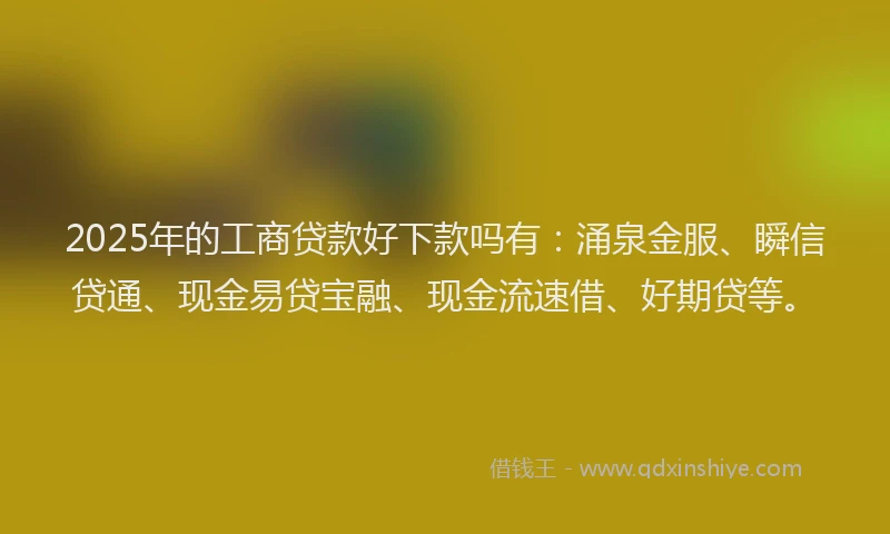 2025年的工商贷款好下款吗有：涌泉金服、瞬信贷通、现金易贷宝融、现金流速借、好期贷等。