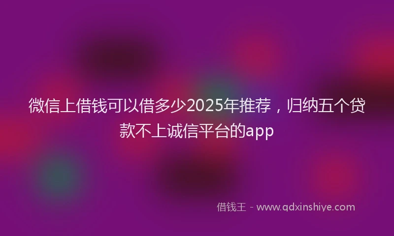 微信上借钱可以借多少2025年推荐，归纳五个贷款不上诚信平台的app