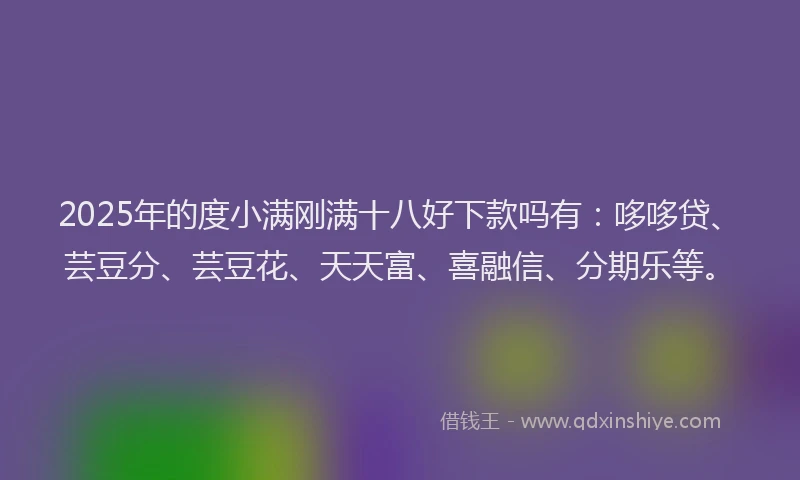 2025年的度小满刚满十八好下款吗有：哆哆贷、芸豆分、芸豆花、天天富、喜融信、分期乐等。