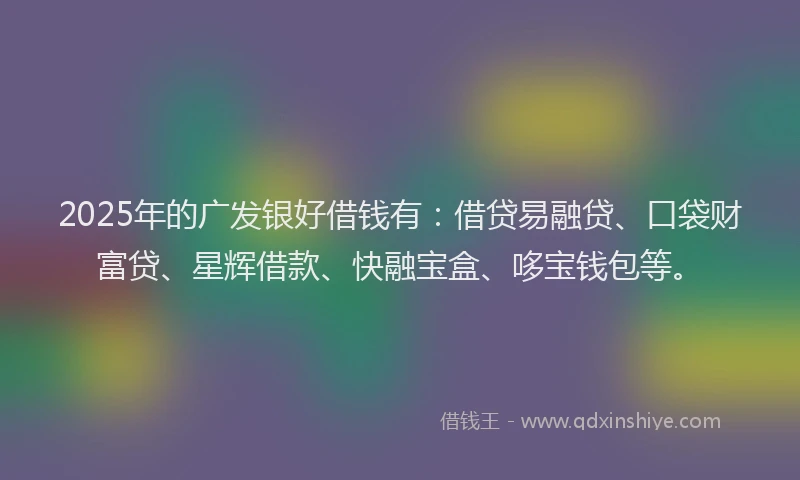 2025年的广发银好借钱有：借贷易融贷、口袋财富贷、星辉借款、快融宝盒、哆宝钱包等。