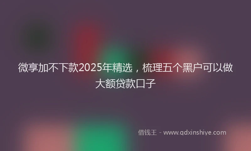 微享加不下款2025年精选，梳理五个黑户可以做大额贷款口子