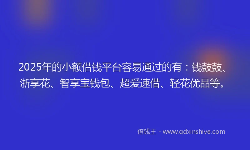 2025年的小额借钱平台容易通过的有：钱鼓鼓、浙享花、智享宝钱包、超爱速借、轻花优品等。
