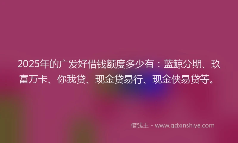 2025年的广发好借钱额度多少有：蓝鲸分期、玖富万卡、你我贷、现金贷易行、现金侠易贷等。
