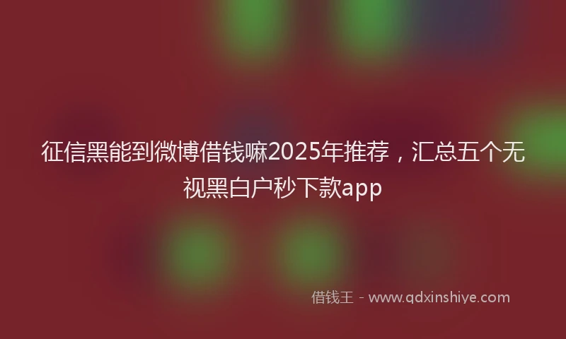 征信黑能到微博借钱嘛2025年推荐，汇总五个无视黑白户秒下款app