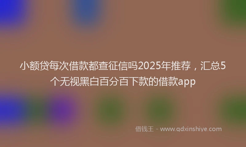 小额贷每次借款都查征信吗2025年推荐，汇总5个无视黑白百分百下款的借款app