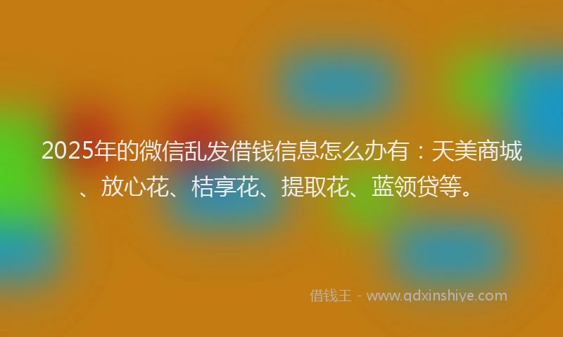 2025年的微信乱发借钱信息怎么办有：天美商城、放心花、桔享花、提取花、蓝领贷等。