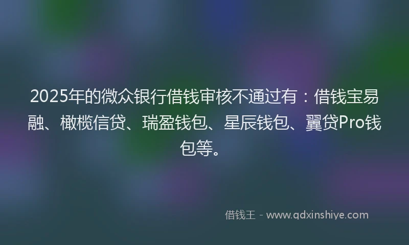 2025年的微众银行借钱审核不通过有：借钱宝易融、橄榄信贷、瑞盈钱包、星辰钱包、翼贷Pro钱包等。