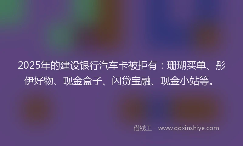 2025年的建设银行汽车卡被拒有：珊瑚买单、彤伊好物、现金盒子、闪贷宝融、现金小站等。