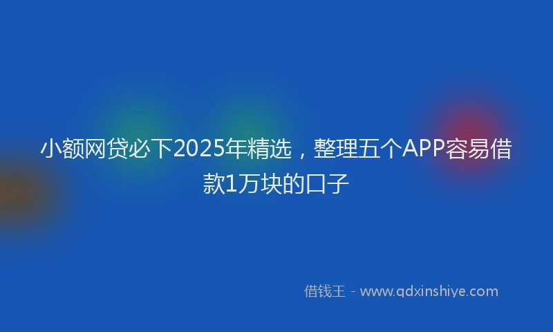 小额网贷必下2025年精选，整理五个APP容易借款1万块的口子