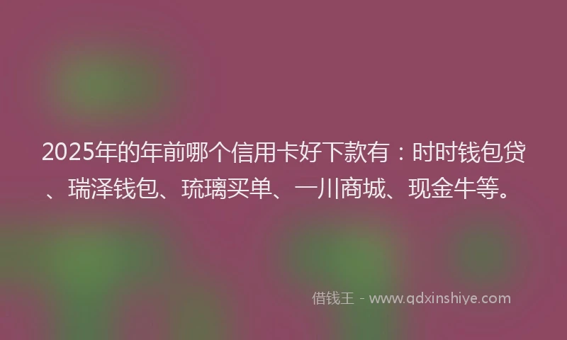 2025年的年前哪个信用卡好下款有：时时钱包贷、瑞泽钱包、琉璃买单、一川商城、现金牛等。