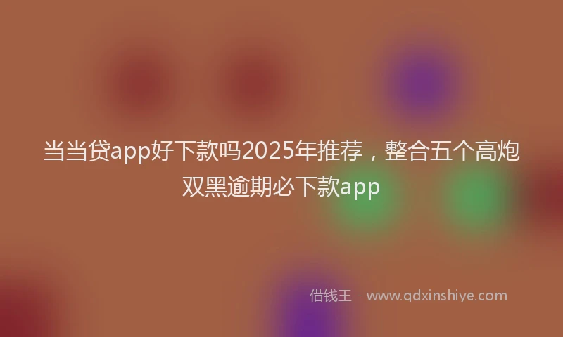当当贷app好下款吗2025年推荐，整合五个高炮双黑逾期必下款app