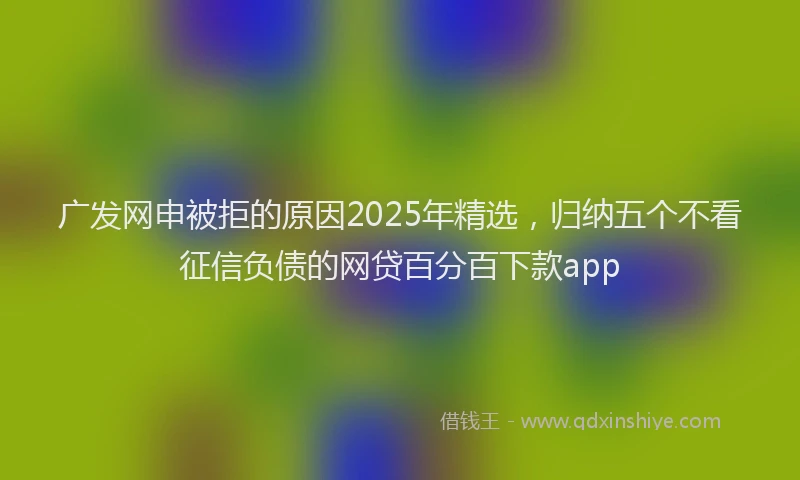 广发网申被拒的原因2025年精选，归纳五个不看征信负债的网贷百分百下款app