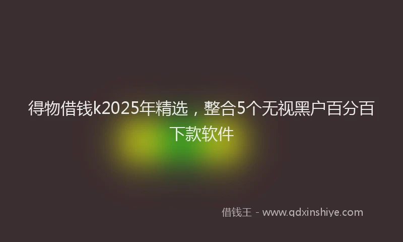 得物借钱k2025年精选，整合5个无视黑户百分百下款软件