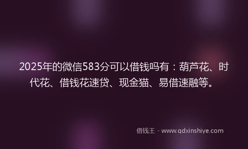 2025年的微信583分可以借钱吗有：葫芦花、时代花、借钱花速贷、现金猫、易借速融等。