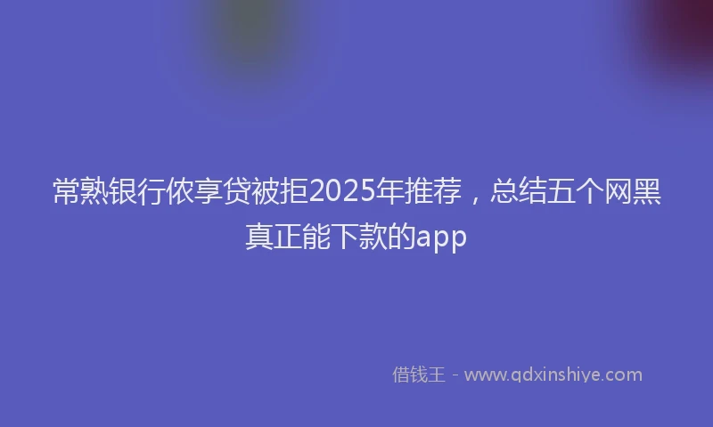 常熟银行侬享贷被拒2025年推荐，总结五个网黑真正能下款的app