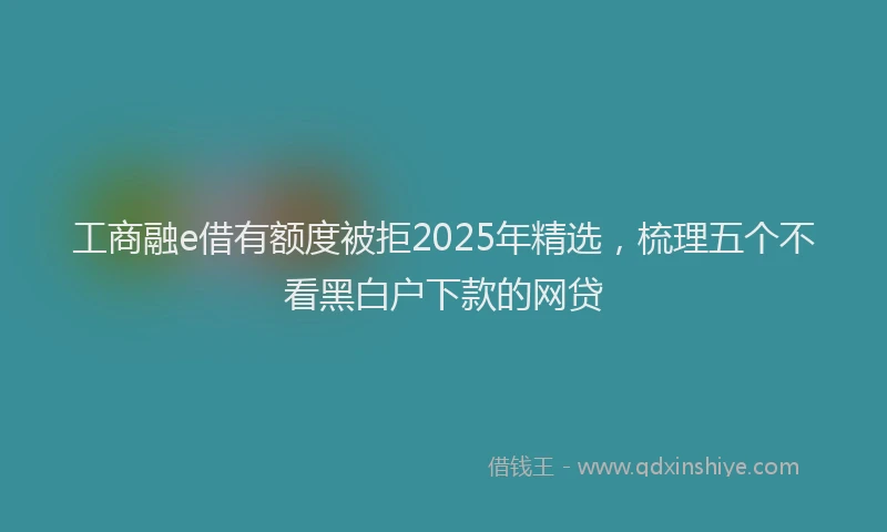 工商融e借有额度被拒2025年精选，梳理五个不看黑白户下款的网贷