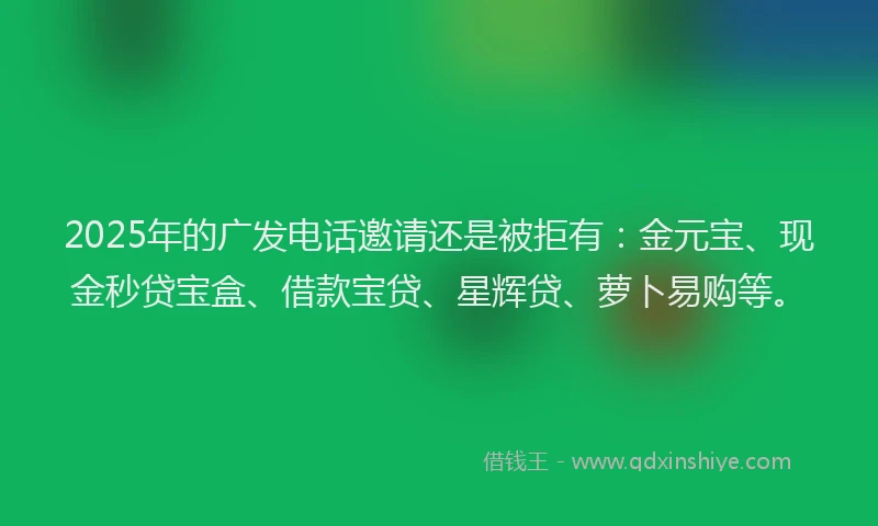 2025年的广发电话邀请还是被拒有：金元宝、现金秒贷宝盒、借款宝贷、星辉贷、萝卜易购等。