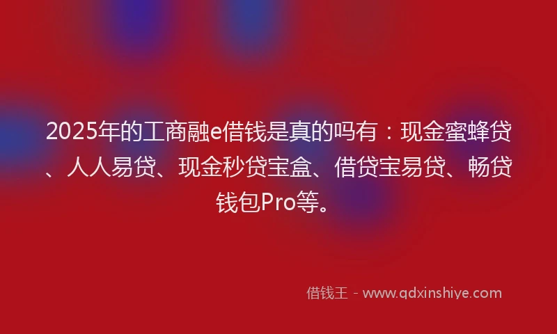 2025年的工商融e借钱是真的吗有：现金蜜蜂贷、人人易贷、现金秒贷宝盒、借贷宝易贷、畅贷钱包Pro等。