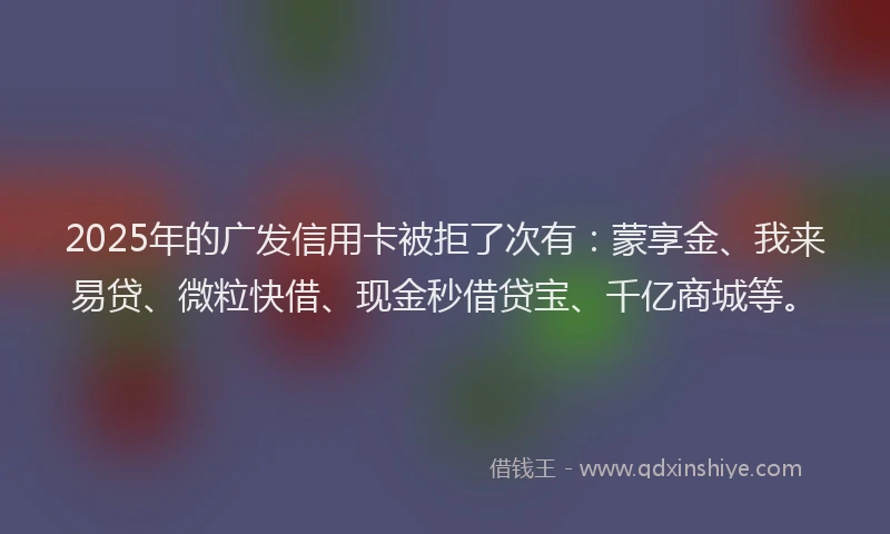 2025年的广发信用卡被拒了次有：蒙享金、我来易贷、微粒快借、现金秒借贷宝、千亿商城等。