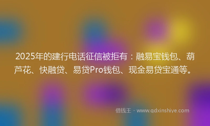 2025年的建行电话征信被拒有：融易宝钱包、葫芦花、快融贷、易贷Pro钱包、现金易贷宝通等。