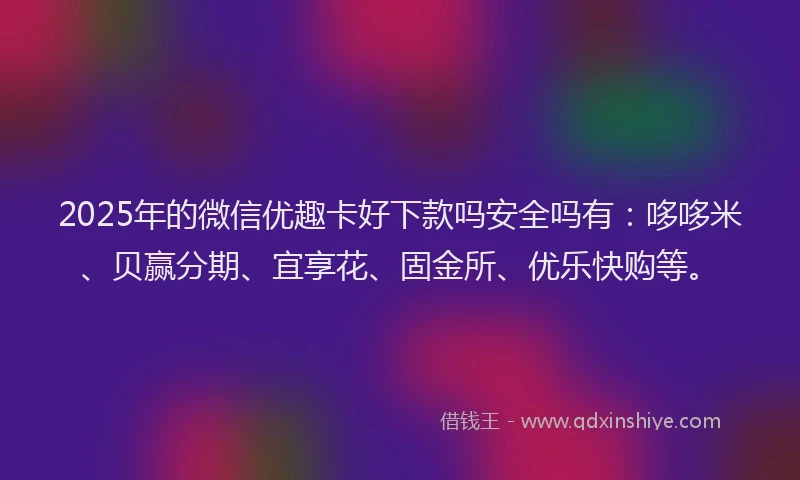 2025年的微信优趣卡好下款吗安全吗有：哆哆米、贝赢分期、宜享花、固金所、优乐快购等。