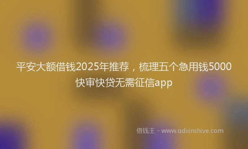 平安大额借钱2025年推荐，梳理五个急用钱5000快审快贷无需征信app