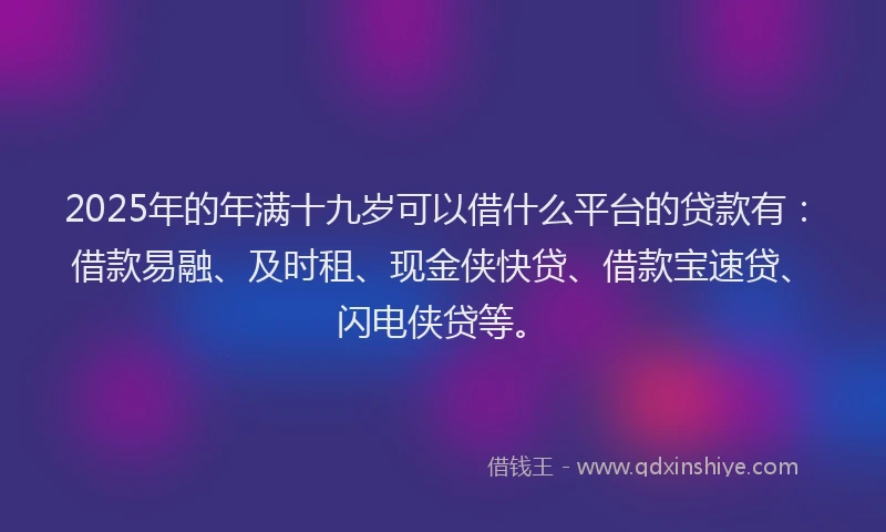 2025年的年满十九岁可以借什么平台的贷款有：借款易融、及时租、现金侠快贷、借款宝速贷、闪电侠贷等。