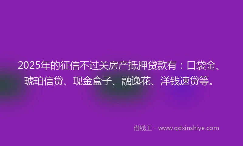 2025年的征信不过关房产抵押贷款有：口袋金、琥珀信贷、现金盒子、融逸花、洋钱速贷等。
