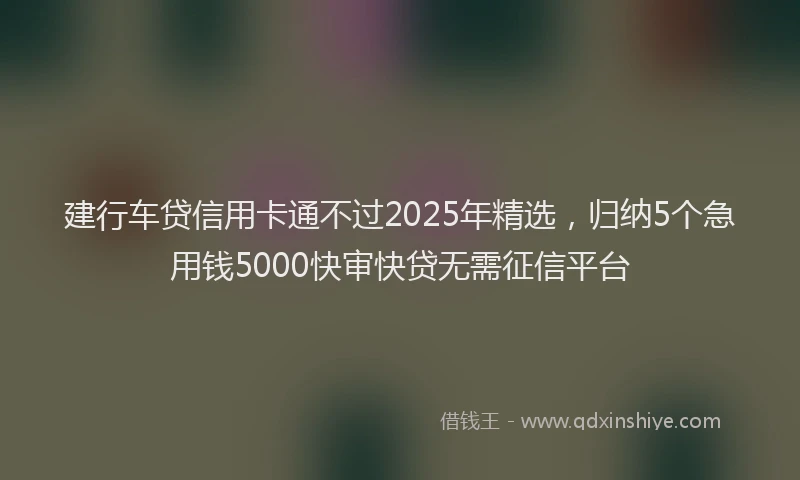 建行车贷信用卡通不过2025年精选，归纳5个急用钱5000快审快贷无需征信平台