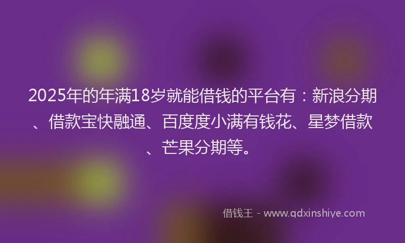 2025年的年满18岁就能借钱的平台有：新浪分期、借款宝快融通、百度度小满有钱花、星梦借款、芒果分期等。