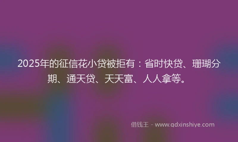 2025年的征信花小贷被拒有：省时快贷、珊瑚分期、通天贷、天天富、人人拿等。