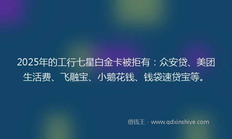 2025年的工行七星白金卡被拒有：众安贷、美团生活费、飞融宝、小鹅花钱、钱袋速贷宝等。