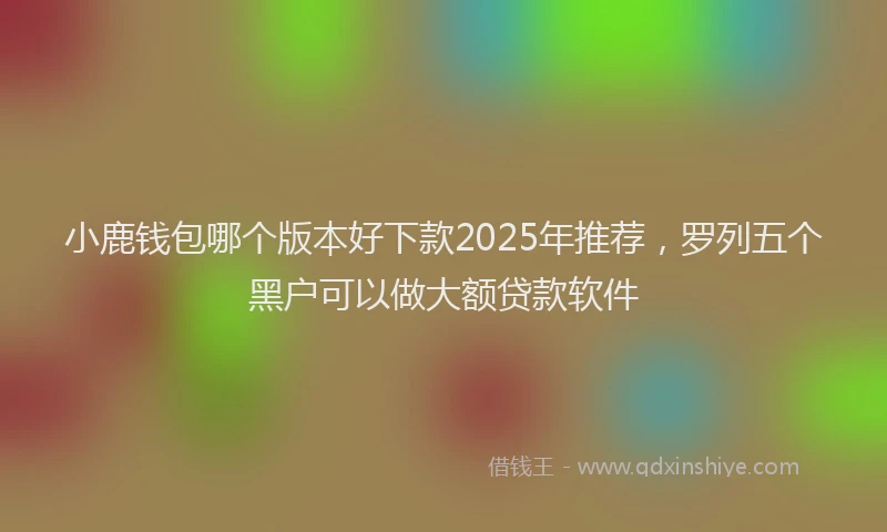 小鹿钱包哪个版本好下款2025年推荐，罗列五个黑户可以做大额贷款软件