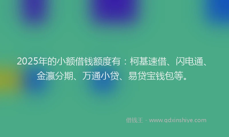 2025年的小额借钱额度有：柯基速借、闪电通、金瀛分期、万通小贷、易贷宝钱包等。
